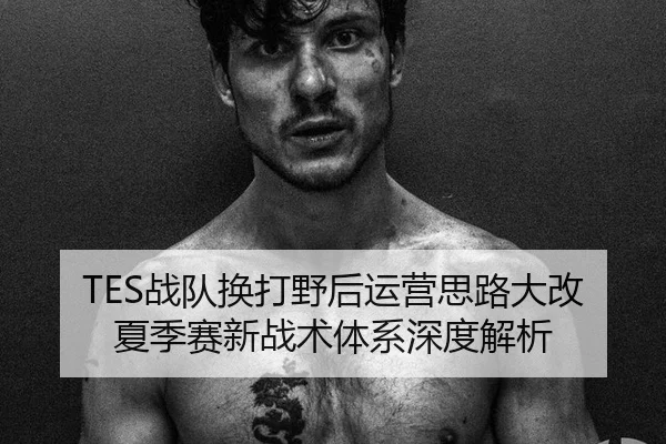 TES战队换打野后运营思路大改夏季赛新战术体系深度解析