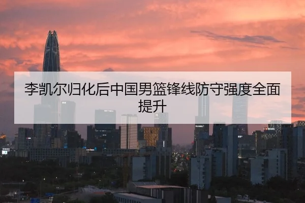 李凯尔归化后中国男篮锋线防守强度全面提升