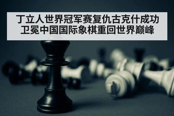 丁立人世界冠军赛复仇古克什成功卫冕中国国际象棋重回世界巅峰