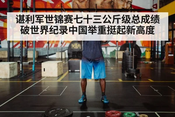 谌利军世锦赛七十三公斤级总成绩破世界纪录中国举重挺起新高度