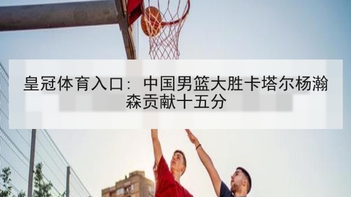 皇冠体育入口: 中国男篮大胜卡塔尔杨瀚森贡献十五分