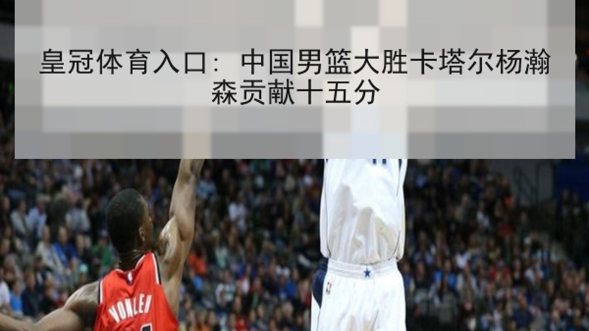 皇冠体育入口: 中国男篮大胜卡塔尔杨瀚森贡献十五分