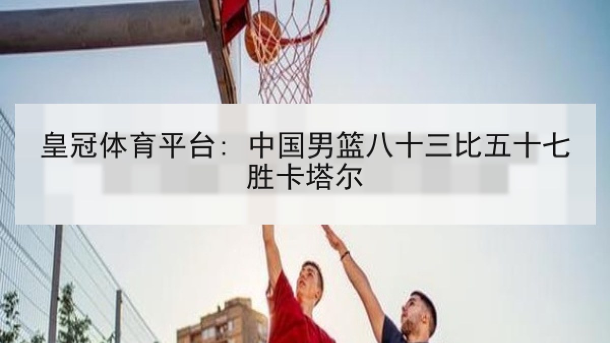 皇冠体育平台: 中国男篮八十三比五十七胜卡塔尔