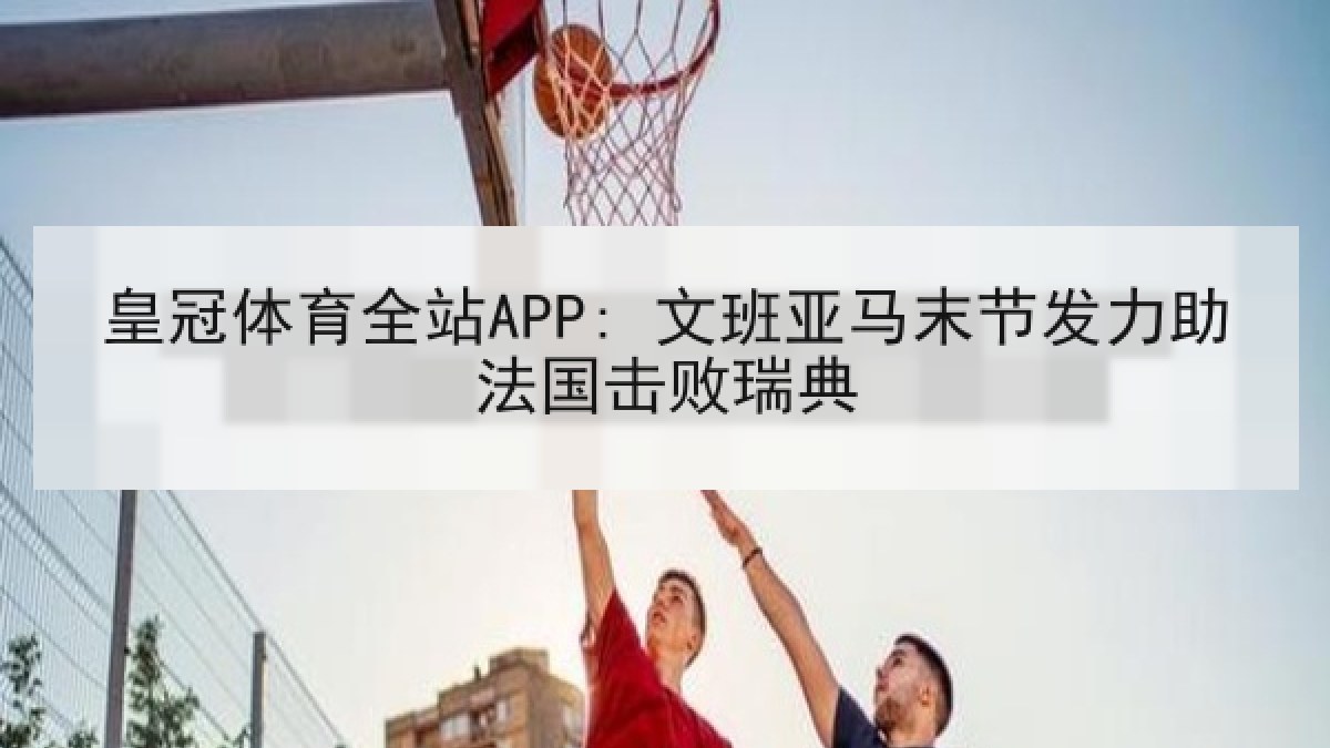 皇冠体育全站APP: 文班亚马末节发力助法国击败瑞典
